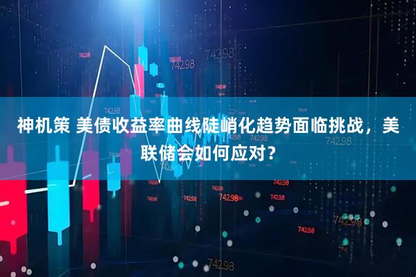 神机策 美债收益率曲线陡峭化趋势面临挑战，美联储会如何应对？