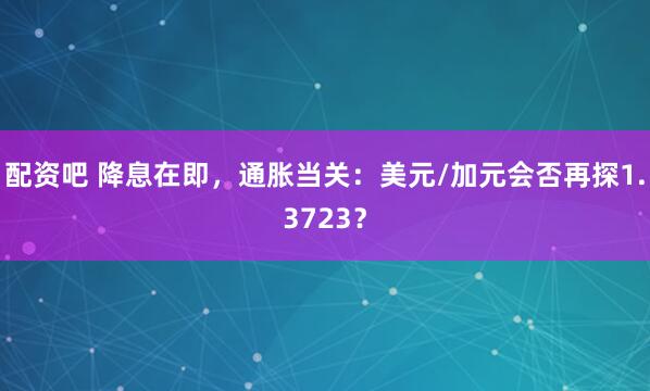 配资吧 降息在即，通胀当关：美元/加元会否再探1.3723？