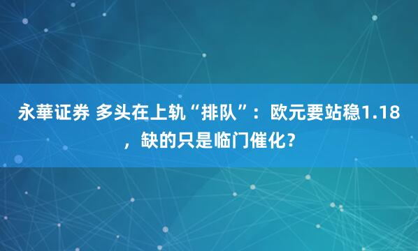 永華证券 多头在上轨“排队”：欧元要站稳1.18，缺的只是临门催化？