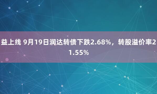 益上线 9月19日润达转债下跌2.68%，转股溢价率21.55%