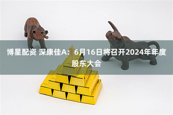 博星配资 深康佳A：6月16日将召开2024年年度股东大会