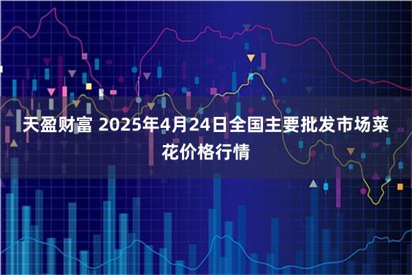 天盈财富 2025年4月24日全国主要批发市场菜花价格行情