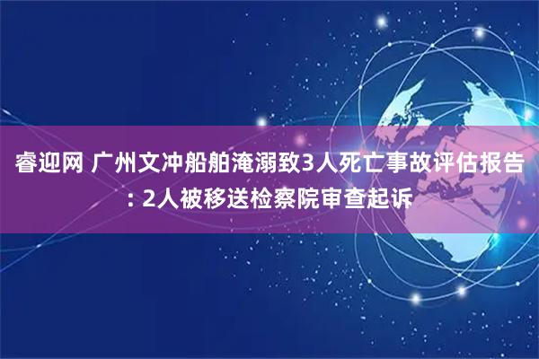 睿迎网 广州文冲船舶淹溺致3人死亡事故评估报告: 2人被移送检察院审查起诉