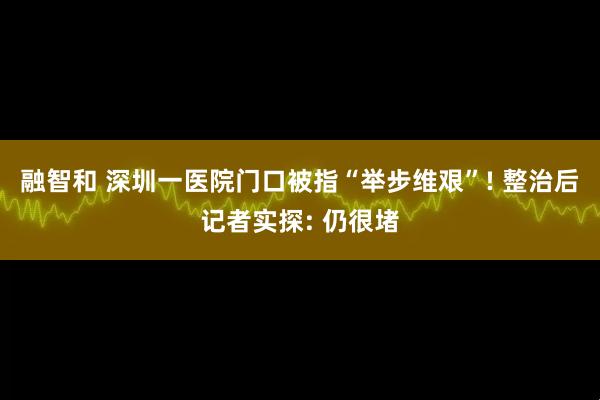 融智和 深圳一医院门口被指“举步维艰”! 整治后记者实探: 仍很堵