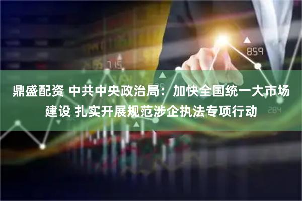 鼎盛配资 中共中央政治局：加快全国统一大市场建设 扎实开展规范涉企执法专项行动