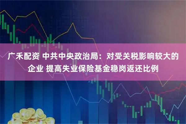广禾配资 中共中央政治局：对受关税影响较大的企业 提高失业保险基金稳岗返还比例