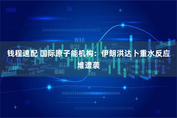 钱程速配 国际原子能机构：伊朗洪达卜重水反应堆遭袭