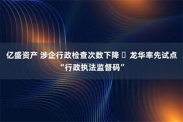 亿盛资产 涉企行政检查次数下降 ​龙华率先试点“行政执法监督码”