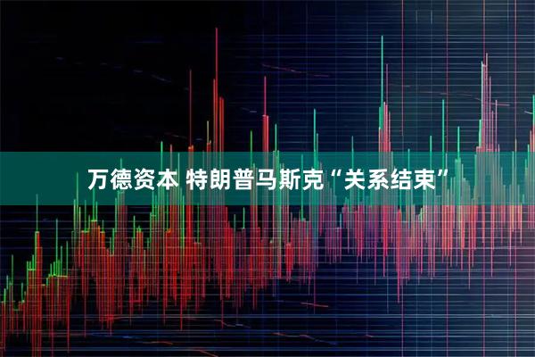 万德资本 特朗普马斯克“关系结束”