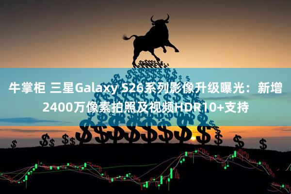 牛掌柜 三星Galaxy S26系列影像升级曝光：新增2400万像素拍照及视频HDR10+支持